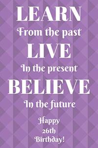 Learn From The Past Live In The Present Believe In The Future Happy 26th Birthday!: Learn From The Past 26th Birthday Card Quote Journal / Notebook / Diary / Greetings / Appreciation Gift (6 x 9 - 110 Blank Lined Pages)