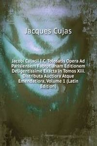 Jacobi Cujacii I.C. Tolosatis Opera Ad Parisiensem Fabrotianam Editionem Deligentissime Exacta in Tomos Xiii. Distributa Auctiora Atque Emendatiora, Volume 1 (Latin Edition)