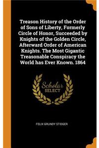 Treason History of the Order of Sons of Liberty, Formerly Circle of Honor, Succeeded by Knights of the Golden Circle, Afterward Order of American Knights. The Most Gigantic Treasonable Conspiracy the World has Ever Known. 1864