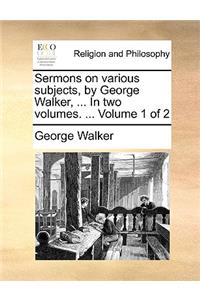 Sermons on Various Subjects, by George Walker, ... in Two Volumes. ... Volume 1 of 2