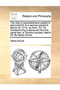 The Duty of Peaceableness Explain'd and Enforc'd. in a Sermon Preach'd, March 30. 1712. on Rom. XII. 18. Occasion'd by a Discourse from the Same Text, at Taunton-Assizes, March 25. by Henry Grove.