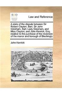 A State of the Dispute Between Sir Robert Clayton, Bart. Sir John Gresham, Bart. Lady Gresham, and Miss Clayton; And John Kenrick, Esq. Relative to the Purchase of the Reversion of the Manor and Borough of Blechingly