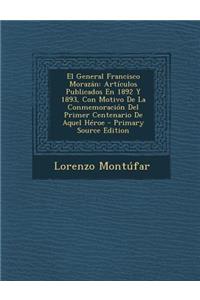 El General Francisco Morazan: Articulos Publicados En 1892 y 1893, Con Motivo de La Conmemoracion del Primer Centenario de Aquel Heroe