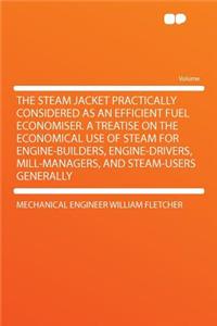 The Steam Jacket Practically Considered as an Efficient Fuel Economiser. a Treatise on the Economical Use of Steam for Engine-Builders, Engine-Drivers, Mill-Managers, and Steam-Users Generally