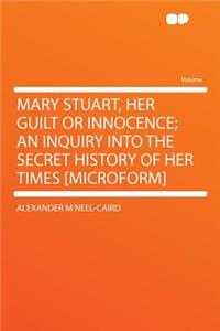 Mary Stuart, Her Guilt or Innocence; An Inquiry Into the Secret History of Her Times [microform]