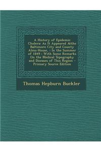 A History of Epidemic Cholera: As It Appeared Atthe Baltimore City and County Alms-House,: In the Summer of 1849: With Some Remarks on the Medical To