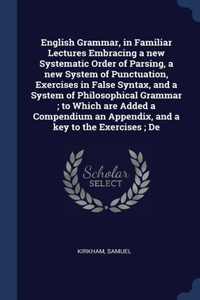 English Grammar, in Familiar Lectures Embracing a new Systematic Order of Parsing, a new System of Punctuation, Exercises in False Syntax, and a System of Philosophical Grammar; to Which are Added a Compendium an Appendix, and a key to the Exercise