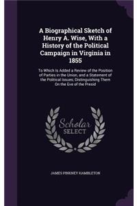 A Biographical Sketch of Henry A. Wise, with a History of the Political Campaign in Virginia in 1855: To Which Is Added a Review of the Position of Parties in the Union, and a Statement of the Political Issues; Distinguishing Them on the Eve of the P