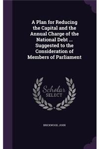 A Plan for Reducing the Capital and the Annual Charge of the National Debt ... Suggested to the Consideration of Members of Parliament