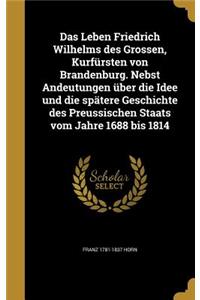 Das Leben Friedrich Wilhelms Des Grossen, Kurfursten Von Brandenburg. Nebst Andeutungen Uber Die Idee Und Die Spatere Geschichte Des Preussischen Staats Vom Jahre 1688 Bis 1814