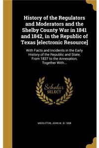 History of the Regulators and Moderators and the Shelby County War in 1841 and 1842, in the Republic of Texas [electronic Resource]: With Facts and Incidents in the Early History of the Republic and State, from 1837 to the Annexation, Together With...