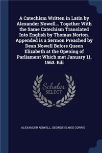 A Catechism Written in Latin by Alexander Nowell... Together With the Same Catechism Translated Into English by Thomas Norton. Appended is a Sermon Preached by Dean Nowell Before Queen Elizabeth at the Opening of Parliament Which met January 11, 15