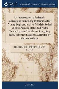 An Introduction to Psalmody. Containing Some Easy Instructions for Young Beginers, [sic] to Which Is Added a Select Number of the Best Psalm Tunes, Hymns & Anthems, in 2, 3 & 4 Parts, of the Best Masters, Collected by Mathew Wilkins.