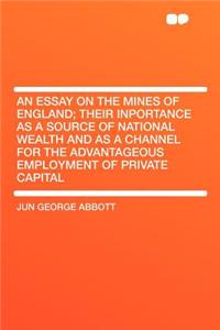 An Essay on the Mines of England; Their Inportance as a Source of National Wealth and as a Channel for the Advantageous Employment of Private Capital