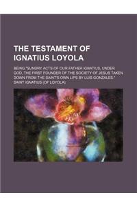 The Testament of Ignatius Loyola; Being Sundry Acts of Our Father Ignatius, Under God, the First Founder of the Society of Jesus Taken Down from the S