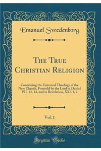 The True Christian Religion, Vol. 1: Containing the Universal Theology of the New Church, Foretold by the Lord in Daniel VII. 13, 14, and in Revelation, XXI. 1, 2 (Classic Reprint)