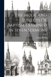 Mode And Subjects Of Baptism Examined In Seven Sermons