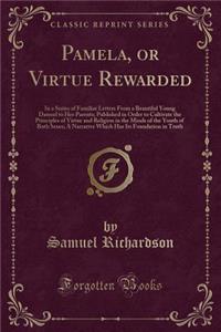 Pamela, or Virtue Rewarded: In a Series of Familiar Letters from a Beautiful Young Damsel to Her Parents; Published in Order to Cultivate the Principles of Virtue and Religion in the Minds of the Youth of Both Sexes; A Narrative Which Has Its Found