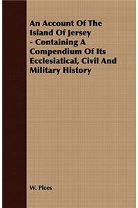 Account of the Island of Jersey - Containing a Compendium of Its Ecclesiatical, Civil and Military History