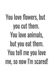 You love flowers, but you cut them. You love animals, but you eat them. You tell me you love me, so now I'm scared!