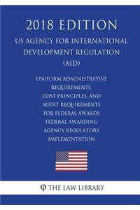 Uniform Administrative Requirements, Cost Principles, and Audit Requirements for Federal Awards - Federal Awarding Agency Regulatory Implementation (US Agency for International Development Regulation) (AID) (2018 Edition)