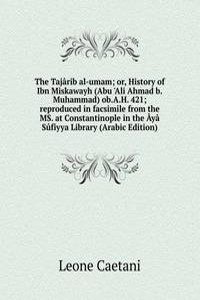 Tajarib al-umam; or, History of Ibn Miskawayh (Abu 'Ali Ahmad b.Muhammad) ob.A.H. 421; reproduced in facsimile from the MS. at Constantinople in the Aya Sufiyya Library (Arabic Edition)
