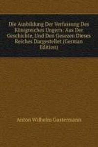 Die Ausbildung Der Verfassung Des Konigreiches Ungern: Aus Der Geschichte, Und Den Gesezen Dieses Reiches Dargestellet (German Edition)