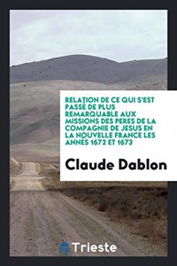 Relation de Ce Qui s'Est Passé de Plus Remarquable Aux Missions Des Peres de la Compagnie de Jesus En La Nouvelle France Les Annés 1672 Et 1673