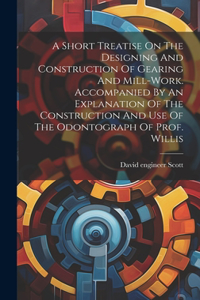 Short Treatise On The Designing And Construction Of Gearing And Mill-work. Accompanied By An Explanation Of The Construction And Use Of The Odontograph Of Prof. Willis