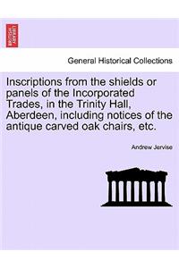 Inscriptions from the Shields or Panels of the Incorporated Trades, in the Trinity Hall, Aberdeen, Including Notices of the Antique Carved Oak Chairs, Etc.