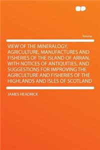 View of the Mineralogy, Agriculture, Manufactures and Fisheries of the Island of Arran. with Notices of Antiquities, and Suggestions for Improving the Agriculture and Fisheries of the Highlands and Isles of Scotland