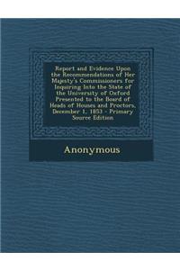 Report and Evidence Upon the Recommendations of Her Majesty's Commissioners for Inquiring Into the State of the University of Oxford Presented to the Board of Heads of Houses and Proctors, December 1, 1853