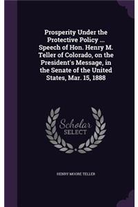 Prosperity Under the Protective Policy ... Speech of Hon. Henry M. Teller of Colorado, on the President's Message, in the Senate of the United States, Mar. 15, 1888