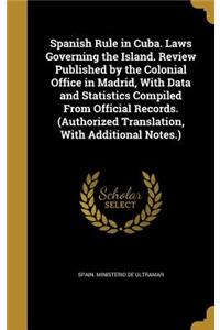 Spanish Rule in Cuba. Laws Governing the Island. Review Published by the Colonial Office in Madrid, With Data and Statistics Compiled From Official Records. (Authorized Translation, With Additional Notes.)