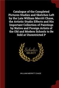 Catalogue of the Completed Pictures Studies and Sketches Left by the Late William Merritt Chase, the Artistic Studio Effects and His Important Collection of Paintings by Native and Foreign Artists of the Old and Modern Schools to Be Sold at Unrestr