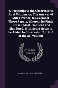 Postscript to the Observator's First Volumn. or, The Answer of Miles Prance, to Several of Those Papers, Wherein he Finds Himself Most Traduced and Slandered. With Some Notes to be Added to Observator Numb. 8 of the 2d. Volumn
