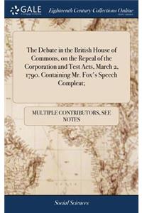 The Debate in the British House of Commons, on the Repeal of the Corporation and Test Acts, March 2, 1790. Containing Mr. Fox's Speech Compleat;