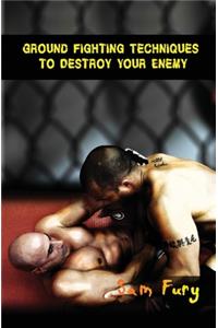 Ground Fighting Techniques to Destroy Your Enemy: Mixed Martial Arts, Brazilian Jiu Jitsu and Street Fighting Grappling Techniques and Strategy