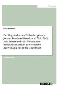 Der Begründer des Philanthropismus Johann Bernhard Basedow (1724-1790). Sein Leben und sein Wirken, sein Religionsunterricht sowie dessen Auswirkung bis in die Gegenwart