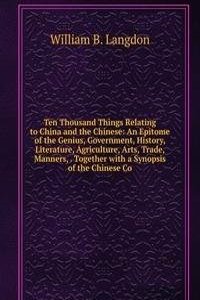 Ten Thousand Things Relating to China and the Chinese: An Epitome of the Genius, Government, History, Literature, Agriculture, Arts, Trade, Manners, . Together with a Synopsis of the Chinese Co