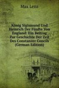 Konig Sigismund Und Heinrich Der Funfte Von England: Ein Beitrag Zur Geschichte Der Zeit Des Constanzer Concils (German Edition)