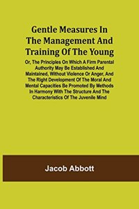 Gentle Measures in the Management and Training of the Young; Or, the Principles on Which a Firm Parental Authority May Be Established and Maintained, Without Violence or Anger, and the Right Development of the Moral and Mental Capacities Be Promote