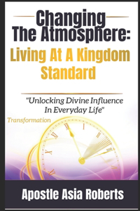 Changing The Atmosphere: Living At A Kingdom Standard: "Unlocking Divine Influence In Everyday Life"