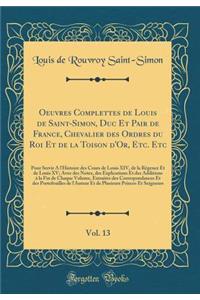 Oeuvres Complettes de Louis de Saint-Simon, Duc Et Pair de France, Chevalier Des Ordres Du Roi Et de la Toison d'Or, Etc. Etc, Vol. 13: Pour Servir a l'Histoire Des Cours de Louis XIV, de la RÃ©gence Et de Louis XV; Avec Des Notes, Des Explications