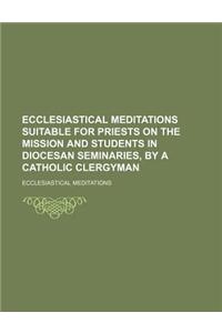 Ecclesiastical Meditations Suitable for Priests on the Mission and Students in Diocesan Seminaries, by a Catholic Clergyman