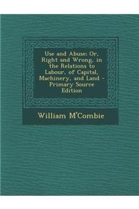 Use and Abuse; Or, Right and Wrong, in the Relations to Labour, of Capital, Machinery, and Land