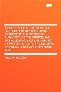 A Defence of the View of the English Constitution, with Respect to the Sovereign Authority of the Prince, and the Allegiance of the Subject. by Way of Reply to the Several Answers That Have Been Made to It