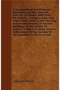 A Topographical And Historical Description Of The University And City Of Oxford, With Views Of Churches, Colleges, Halls, And Other Public Edifices, And The Most Remarkable Remains Of Ancient Buildings, In The Vicinity Of Oxford; To Which Is Added,