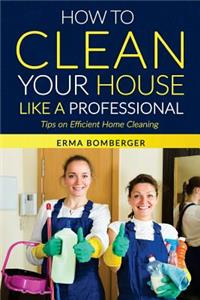 How to Clean Your House Like a Professional, Tips on Efficient Home Cleaning: How to Clean Practically Anything at Home