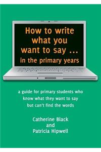 How to write what you want to say ... in the primary years: a guide for primary students who know what they want to say but can't find the words